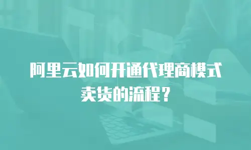 阿里云如何开通代理商模式卖货的流程？