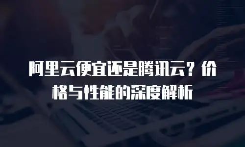阿里云便宜还是腾讯云？价格与性能的深度解析
