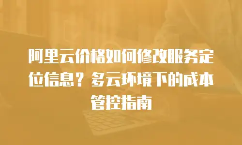 阿里云价格如何修改服务定位信息？多云环境下的成本管控指南