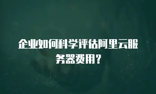 企业如何科学评估阿里云服务器费用？