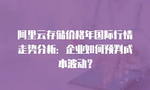 阿里云存储价格年国际行情走势分析：企业如何预判成本波动？