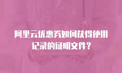 阿里云优惠券如何获得使用记录的证明文件？