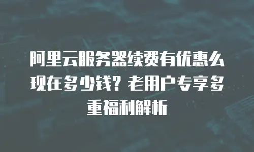 阿里云服务器续费有优惠么现在多少钱？老用户专享多重福利解析