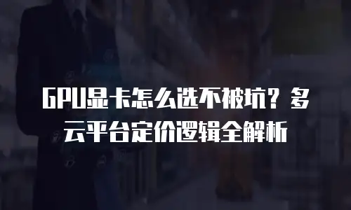 GPU显卡怎么选不被坑？多云平台定价逻辑全解析