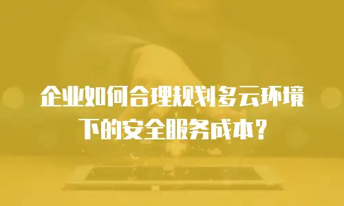 企业如何合理规划多云环境下的安全服务成本？