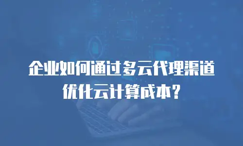 企业如何通过多云代理渠道优化云计算成本？