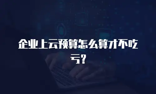 企业上云预算怎么算才不吃亏？