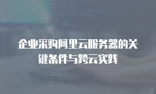 企业采购阿里云服务器的关键条件与跨云实践