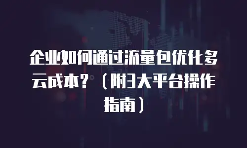 企业如何通过流量包优化多云成本？（附3大平台操作指南）