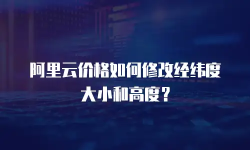 阿里云价格如何修改经纬度大小和高度？
