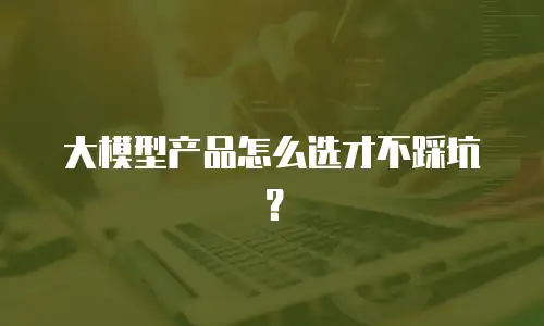 大模型产品怎么选才不踩坑？