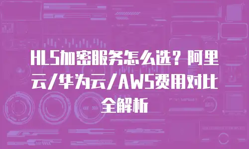 HLS加密服务怎么选？阿里云/华为云/AWS费用对比全解析