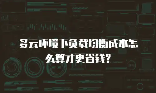 多云环境下负载均衡成本怎么算才更省钱？