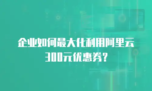 企业如何最大化利用阿里云300元优惠券？