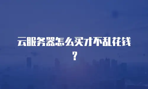 云服务器怎么买才不乱花钱？
