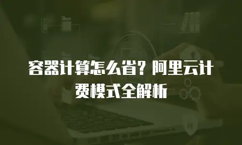 容器计算怎么省？阿里云计费模式全解析