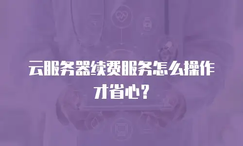 云服务器续费服务怎么操作才省心？