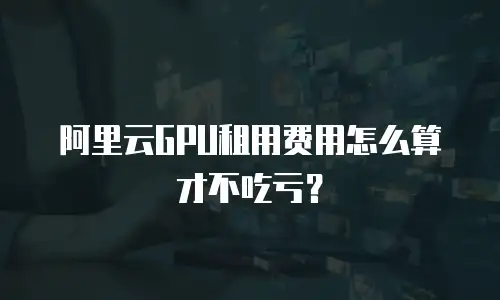 阿里云GPU租用费用怎么算才不吃亏？