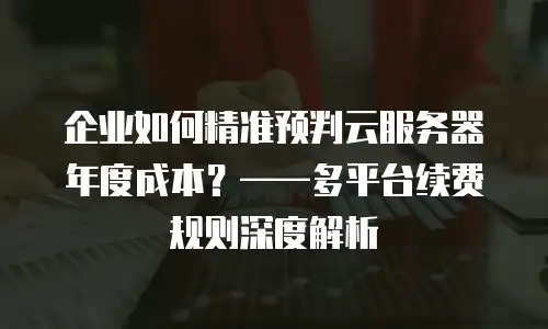 企业如何精准预判云服务器年度成本？——多平台续费规则深度解析