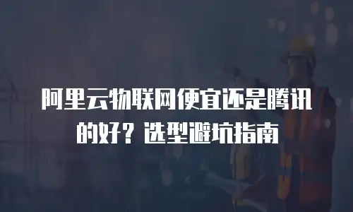 阿里云物联网便宜还是腾讯的好？选型避坑指南