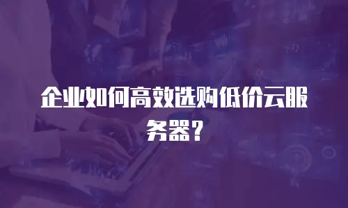 企业如何高效选购低价云服务器？