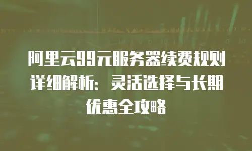 阿里云99元服务器续费规则详细解析：灵活选择与长期优惠全攻略