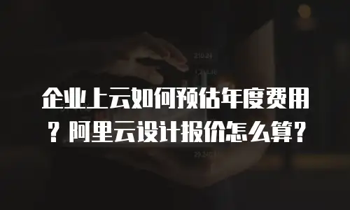企业上云如何预估年度费用？阿里云设计报价怎么算？