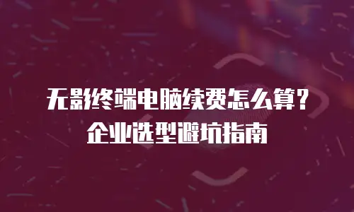 无影终端电脑续费怎么算？企业选型避坑指南