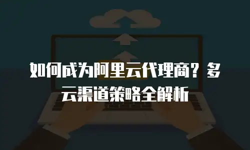 如何成为阿里云代理商？多云渠道策略全解析