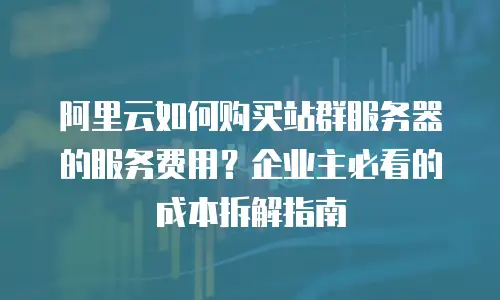 阿里云如何购买站群服务器的服务费用？企业主必看的成本拆解指南