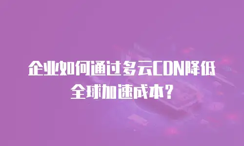 企业如何通过多云CDN降低全球加速成本？