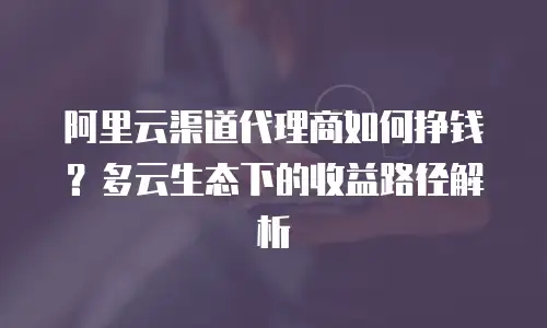 阿里云渠道代理商如何挣钱？多云生态下的收益路径解析