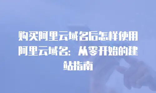 购买阿里云域名后怎样使用阿里云域名：从零开始的建站指南