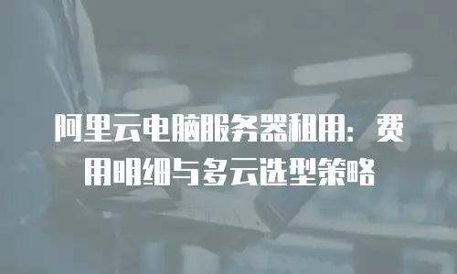阿里云电脑服务器租用：费用明细与多云选型策略