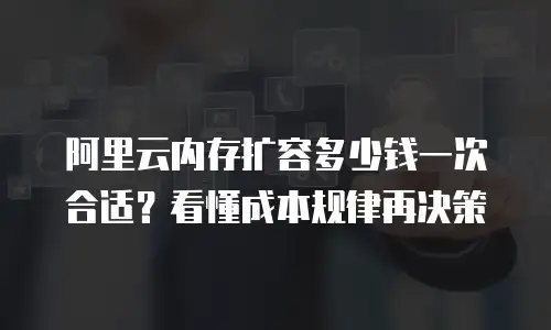 阿里云内存扩容多少钱一次合适？看懂成本规律再决策