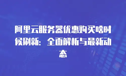阿里云服务器优惠购买啥时候刷新：全面解析与最新动态