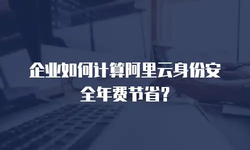 企业如何计算阿里云身份安全年费节省？
