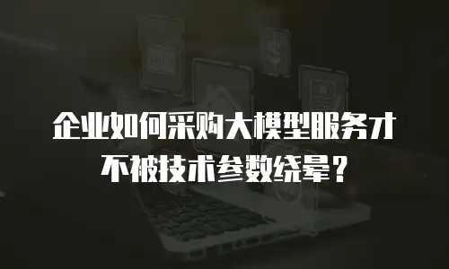 企业如何采购大模型服务才不被技术参数绕晕？
