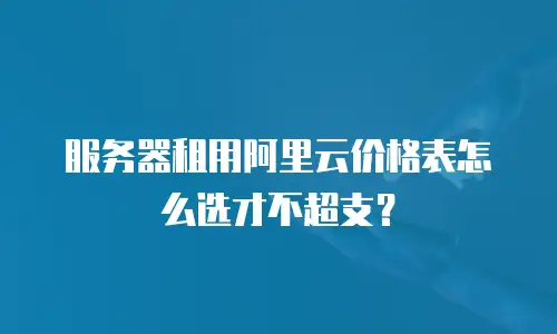 服务器租用阿里云价格表怎么选才不超支？