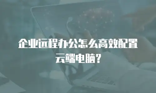 企业远程办公怎么高效配置云端电脑？