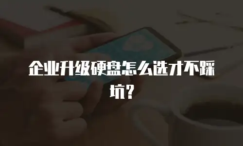 企业升级硬盘怎么选才不踩坑？