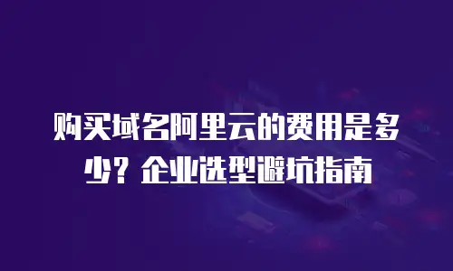 购买域名阿里云的费用是多少？企业选型避坑指南