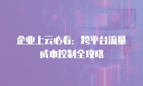 企业上云必看：跨平台流量成本控制全攻略