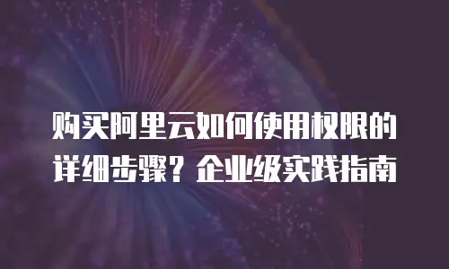 购买阿里云如何使用权限的详细步骤？企业级实践指南