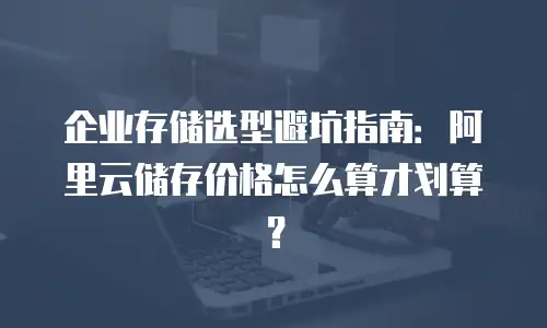 企业存储选型避坑指南：阿里云储存价格怎么算才划算？