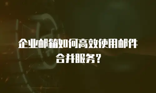 企业邮箱如何高效使用邮件合并服务？