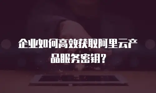 企业如何高效获取阿里云产品服务密钥？