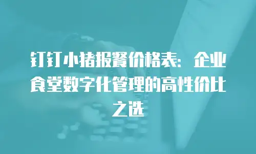 钉钉小猪报餐价格表：企业食堂数字化管理的高性价比之选