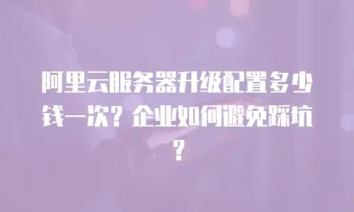 阿里云服务器升级配置多少钱一次？企业如何避免踩坑？