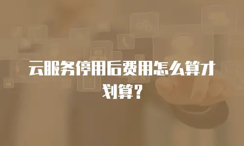 云服务停用后费用怎么算才划算？